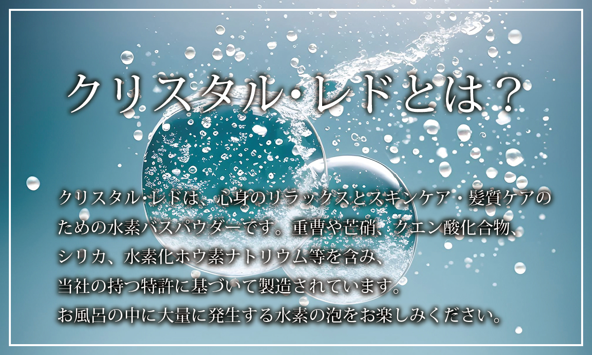 【クリスタル・レドとは？】クリスタル・レドは、心身のリラックスとスキンケア・髪質ケアのための水素バスパウダーです。重曹や芒硝、クエン酸化合物、シリカ、水素化ホウ素ナトリウム等を含み、当社の持つ特許に基づいて製造されています。お風呂の中に大量に発生する水素の泡をお楽しみください。