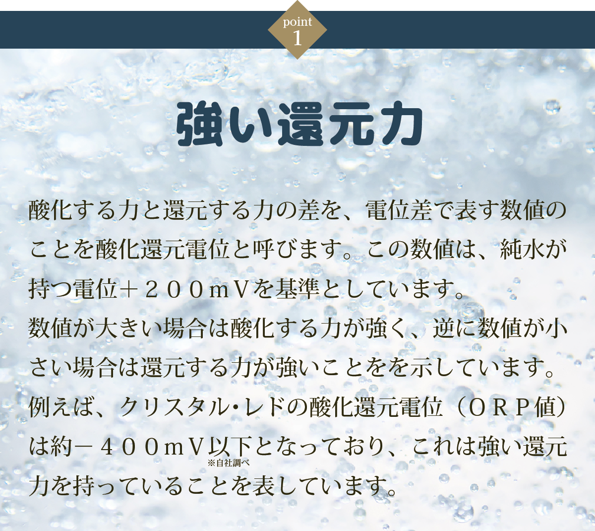 ①強い還元力・・・酸化する力と還元する力の差を、電位差で表す数値のことを酸化還元電位と呼びます。この数値は、純水が持つ電位＋２００ｍＶを基準としています。数値が大きい場合は酸化する力が強く、逆に数値が小さい場合は還元する力が強いことをを示しています。例えば、クリスタル･レドの酸化還元電位（ＯＲＰ値）は約－４００ｍＶ以下となっており、これは強い還元力を持っていることを表しています。