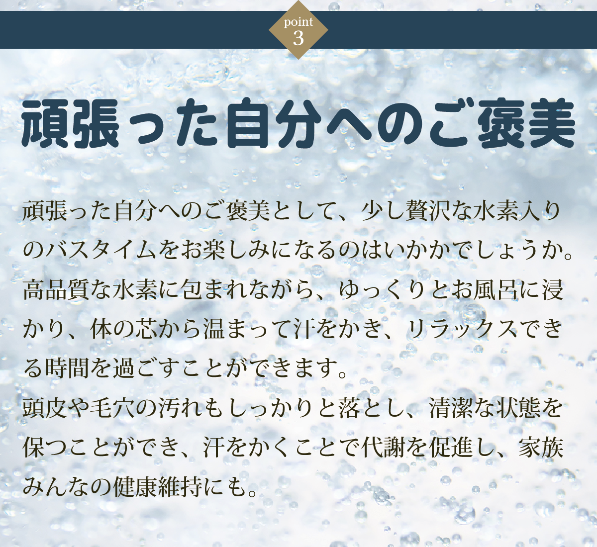 ③頑張った自分へのご褒美・・・頑張った自分へのご褒美として、少し贅沢な水素入りのバスタイムをお楽しみになるのはいかかでしょうか。高品質な水素に包まれながら、ゆっくりとお風呂に浸かり、体の芯から温まって汗をかき、リラックスできる時間を過ごすことができます。頭皮や毛穴の汚れもしっかりと落とし、清潔な状態を保つことができ、汗をかくことで代謝を促進し、家族みんなの健康維持にも。