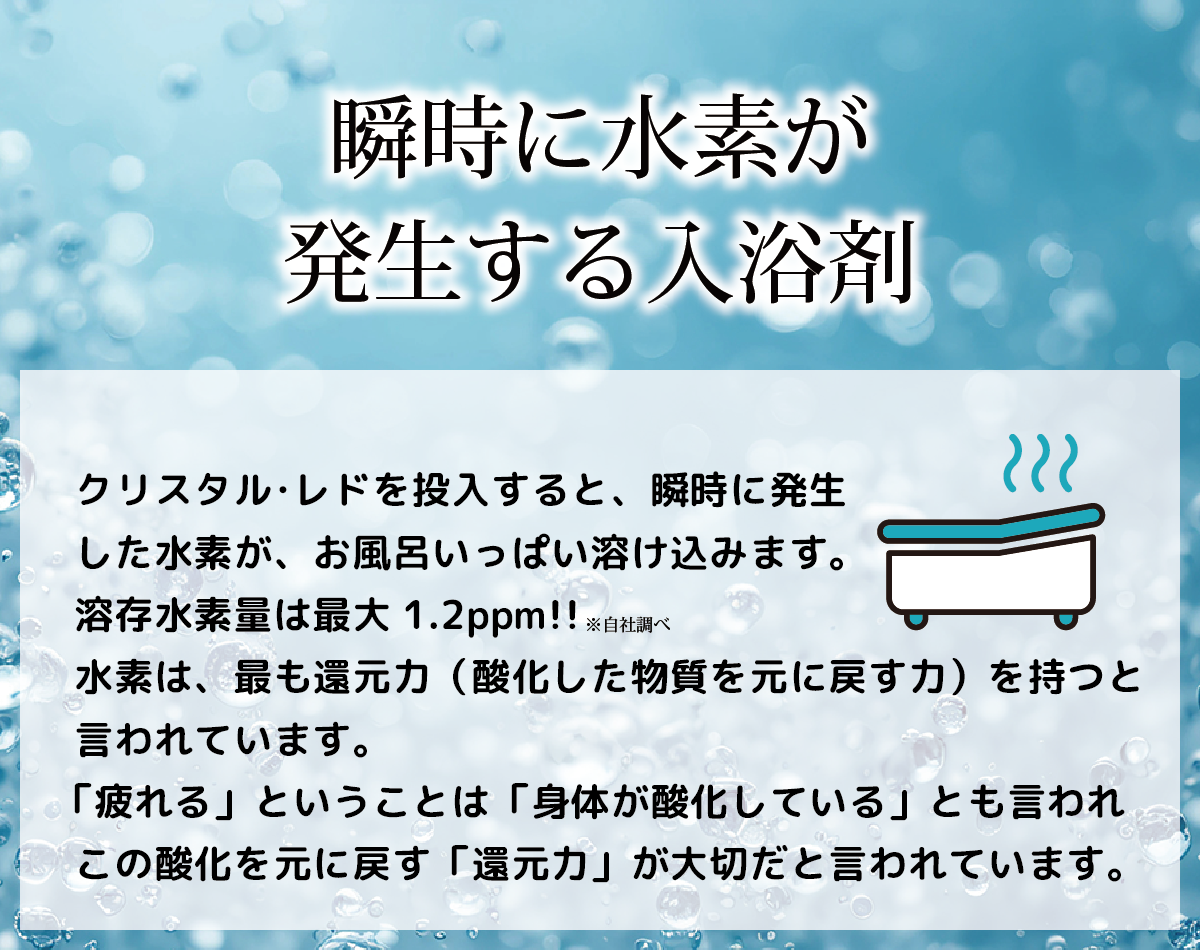 瞬時に水素が発生する入浴剤・・・クリスタル･レドを投入すると、瞬時に発生した水素が、お風呂いっぱい溶け込みます。溶存水素量は最大1.2ppm!!(自社調べ)水素は、最も還元力（酸化した物質を元に戻す力）を持つと言われています。「疲れる」ということは「身体が酸化している」とも言われこの酸化を元に戻す「還元力」が大切だと言われています。